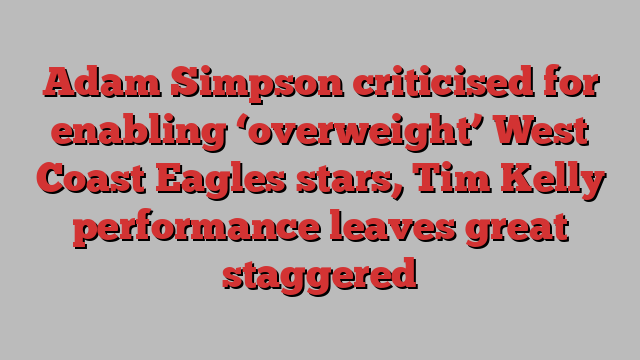 Adam Simpson criticised for enabling ‘overweight’ West Coast Eagles stars, Tim Kelly performance leaves great staggered