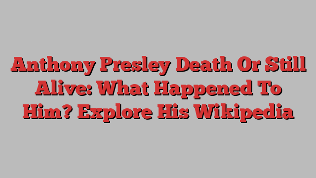 Anthony Presley Death Or Still Alive: What Happened To Him? Explore His Wikipedia