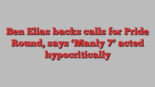 Ben Elias backs calls for Pride Round, says ‘Manly 7’ acted hypocritically