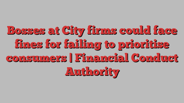 Bosses at City firms could face fines for failing to prioritise consumers | Financial Conduct Authority