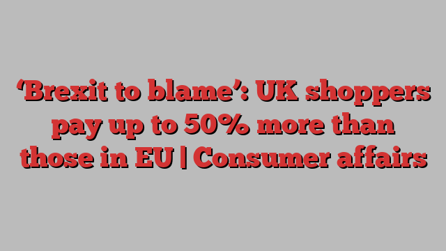 ‘Brexit to blame’: UK shoppers pay up to 50% more than those in EU | Consumer affairs