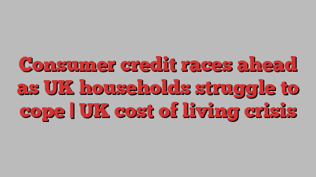 Consumer credit races ahead as UK households struggle to cope | UK cost of living crisis