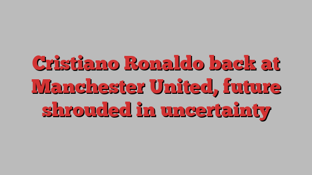 Cristiano Ronaldo back at Manchester United, future shrouded in uncertainty