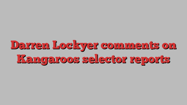 Darren Lockyer comments on Kangaroos selector reports