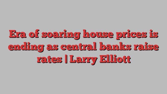 Era of soaring house prices is ending as central banks raise rates | Larry Elliott