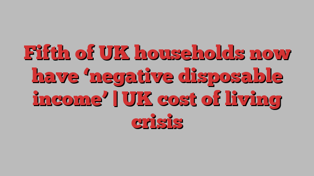 Fifth of UK households now have ‘negative disposable income’ | UK cost of living crisis