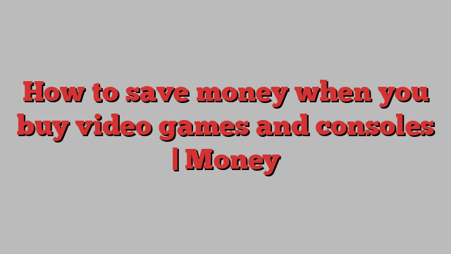 How to save money when you buy video games and consoles | Money