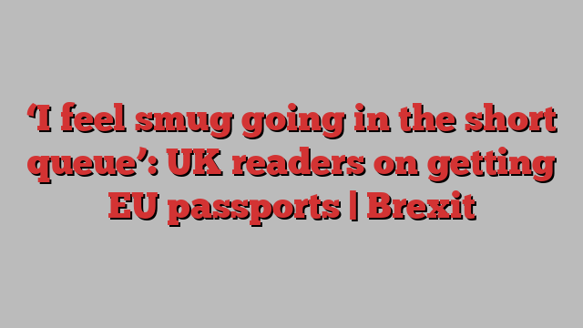 ‘I feel smug going in the short queue’: UK readers on getting EU passports | Brexit