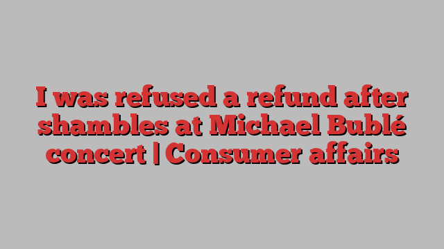 I was refused a refund after shambles at Michael Bublé concert | Consumer affairs