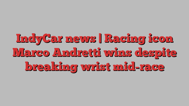 IndyCar news | Racing icon Marco Andretti wins despite breaking wrist mid-race