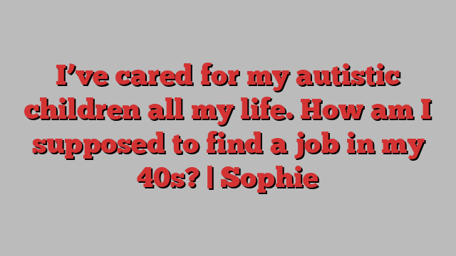 I’ve cared for my autistic children all my life. How am I supposed to find a job in my 40s? | Sophie