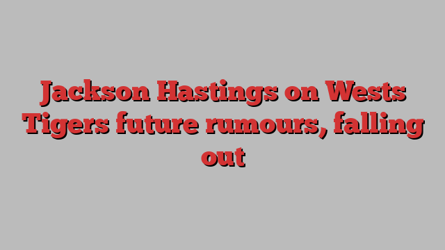 Jackson Hastings on Wests Tigers future rumours, falling out