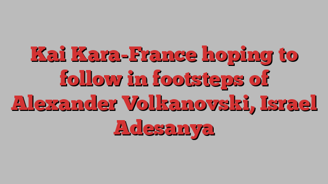 Kai Kara-France hoping to follow in footsteps of Alexander Volkanovski, Israel Adesanya