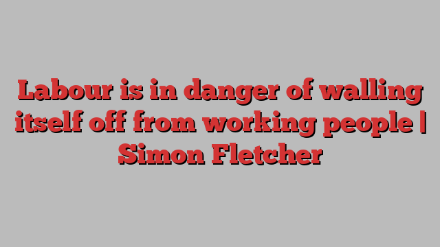 Labour is in danger of walling itself off from working people | Simon Fletcher