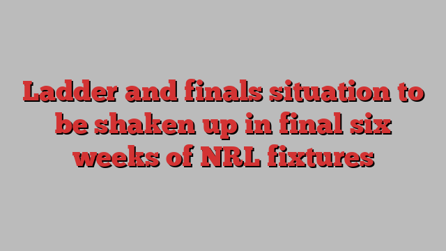 Ladder and finals situation to be shaken up in final six weeks of NRL fixtures