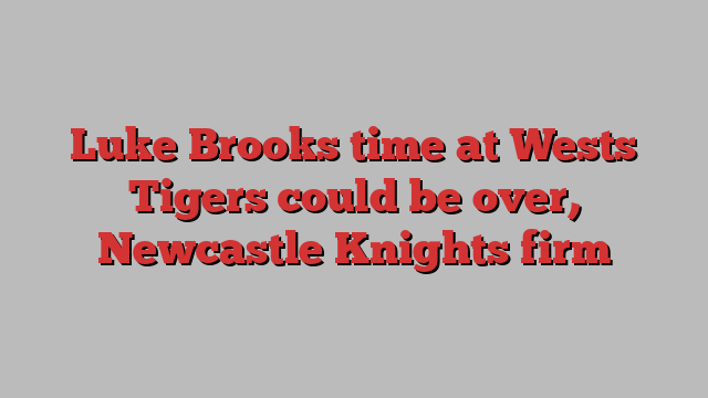 Luke Brooks time at Wests Tigers could be over, Newcastle Knights firm