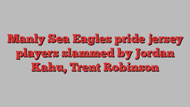 Manly Sea Eagles pride jersey players slammed by Jordan Kahu, Trent Robinson