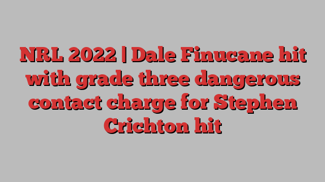 NRL 2022 | Dale Finucane hit with grade three dangerous contact charge for Stephen Crichton hit