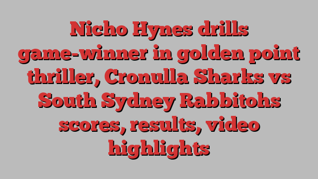 Nicho Hynes drills game-winner in golden point thriller, Cronulla Sharks vs South Sydney Rabbitohs scores, results, video highlights