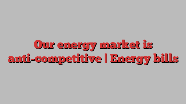 Our energy market is anti-competitive | Energy bills