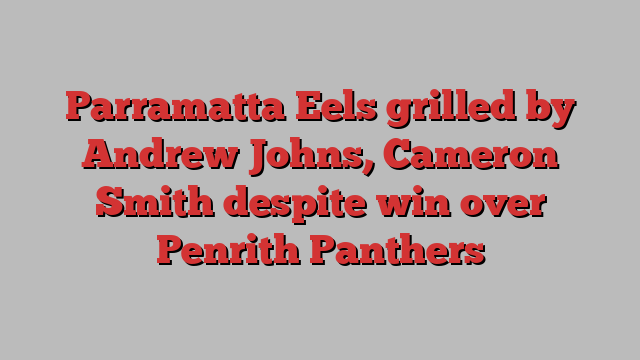 Parramatta Eels grilled by Andrew Johns, Cameron Smith despite win over Penrith Panthers