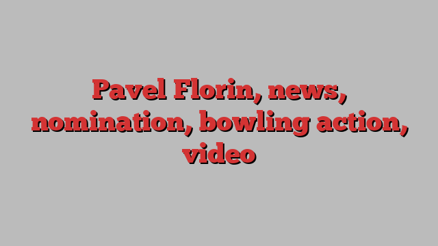 Pavel Florin, news, nomination, bowling action, video