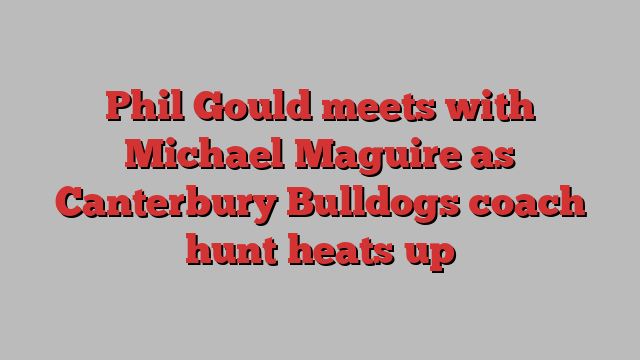 Phil Gould meets with Michael Maguire as Canterbury Bulldogs coach hunt heats up