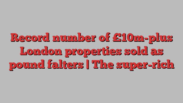 Record number of £10m-plus London properties sold as pound falters | The super-rich