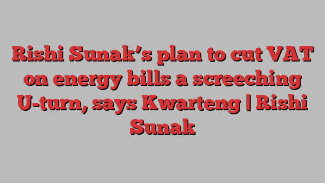 Rishi Sunak’s plan to cut VAT on energy bills a screeching U-turn, says Kwarteng | Rishi Sunak