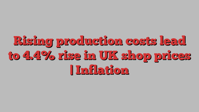 Rising production costs lead to 4.4% rise in UK shop prices | Inflation