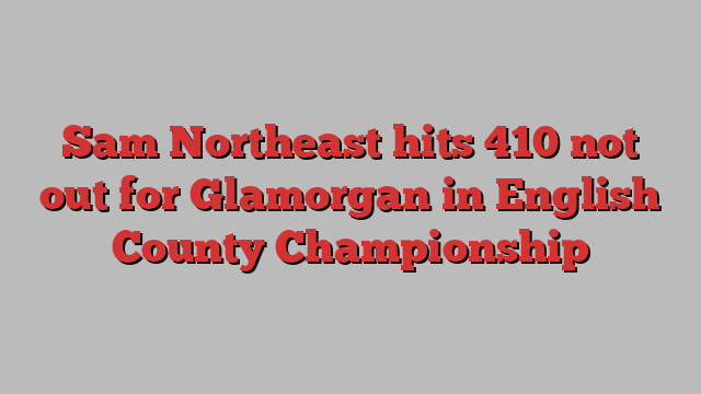 Sam Northeast hits 410 not out for Glamorgan in English County Championship