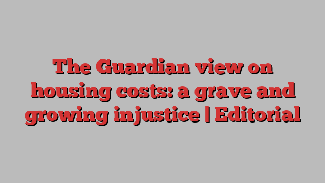 The Guardian view on housing costs: a grave and growing injustice | Editorial