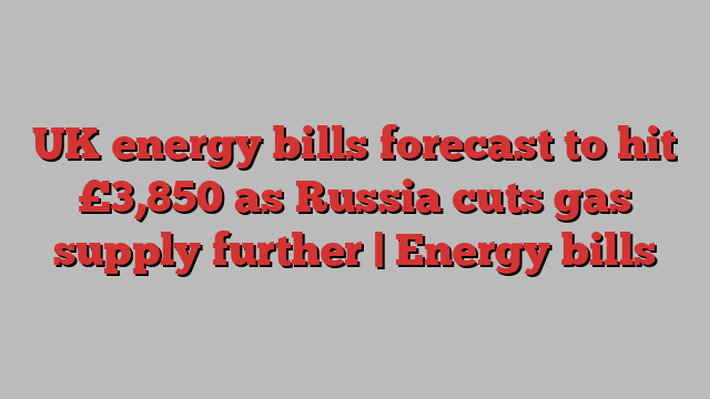 UK energy bills forecast to hit £3,850 as Russia cuts gas supply further | Energy bills