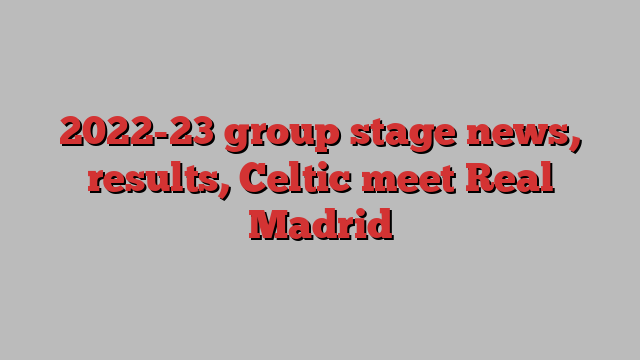 2022-23 group stage news, results, Celtic meet Real Madrid