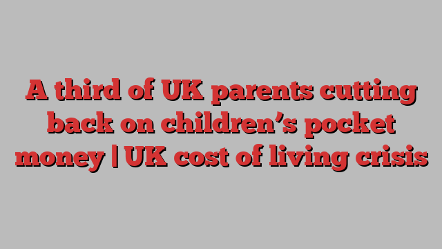 A third of UK parents cutting back on children’s pocket money | UK cost of living crisis