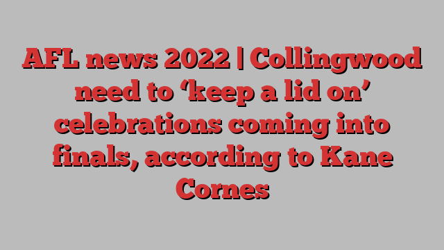 AFL news 2022 | Collingwood need to ‘keep a lid on’ celebrations coming into finals, according to Kane Cornes