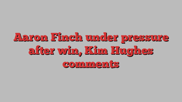 Aaron Finch under pressure after win, Kim Hughes comments