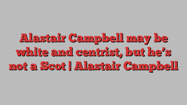 Alastair Campbell may be white and centrist, but he’s not a Scot | Alastair Campbell