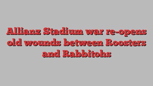 Allianz Stadium war re-opens old wounds between Roosters and Rabbitohs