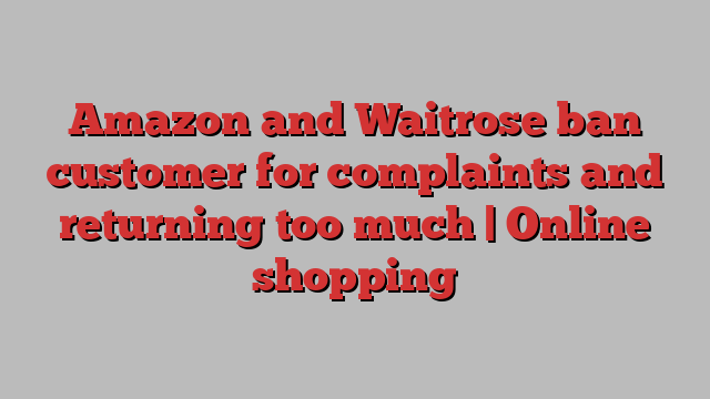 Amazon and Waitrose ban customer for complaints and returning too much | Online shopping