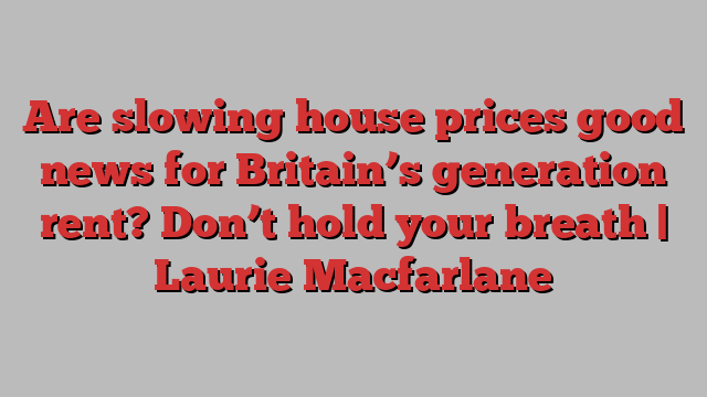 Are slowing house prices good news for Britain’s generation rent? Don’t hold your breath | Laurie Macfarlane