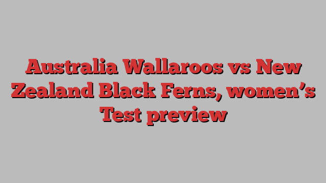 Australia Wallaroos vs New Zealand Black Ferns, women’s Test preview