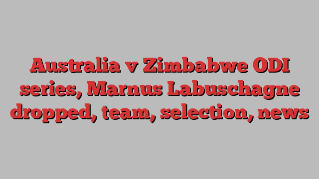 Australia v Zimbabwe ODI series, Marnus Labuschagne dropped, team, selection, news