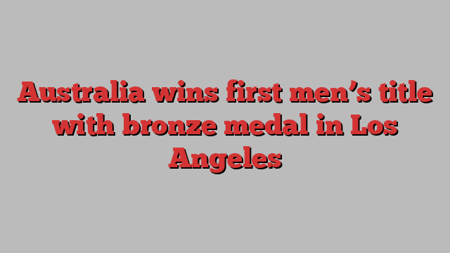 Australia wins first men’s title with bronze medal in Los Angeles