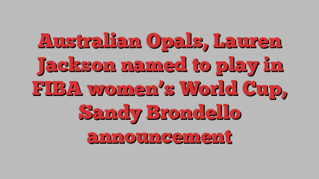 Australian Opals, Lauren Jackson named to play in FIBA women’s World Cup, Sandy Brondello announcement