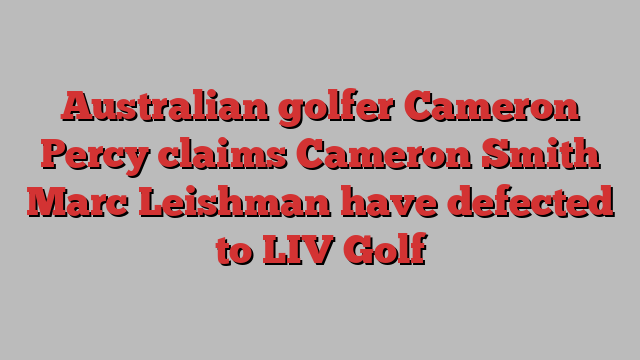 Australian golfer Cameron Percy claims Cameron Smith Marc Leishman have defected to LIV Golf