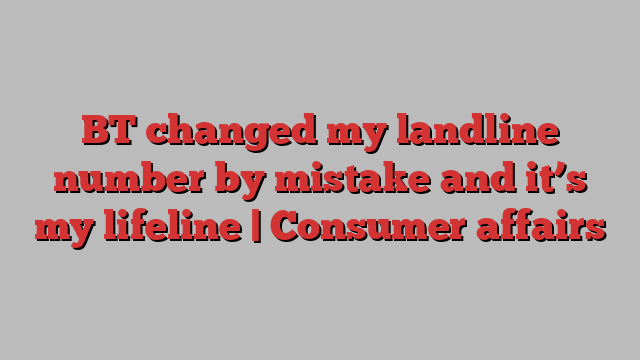 BT changed my landline number by mistake and it’s my lifeline | Consumer affairs