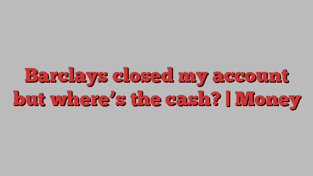 Barclays closed my account but where’s the cash? | Money