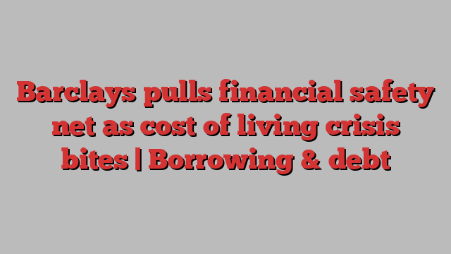 Barclays pulls financial safety net as cost of living crisis bites | Borrowing & debt