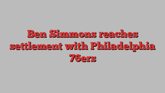 Ben Simmons reaches settlement with Philadelphia 76ers